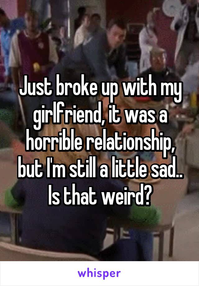 Just broke up with my girlfriend, it was a horrible relationship, but I'm still a little sad.. Is that weird?