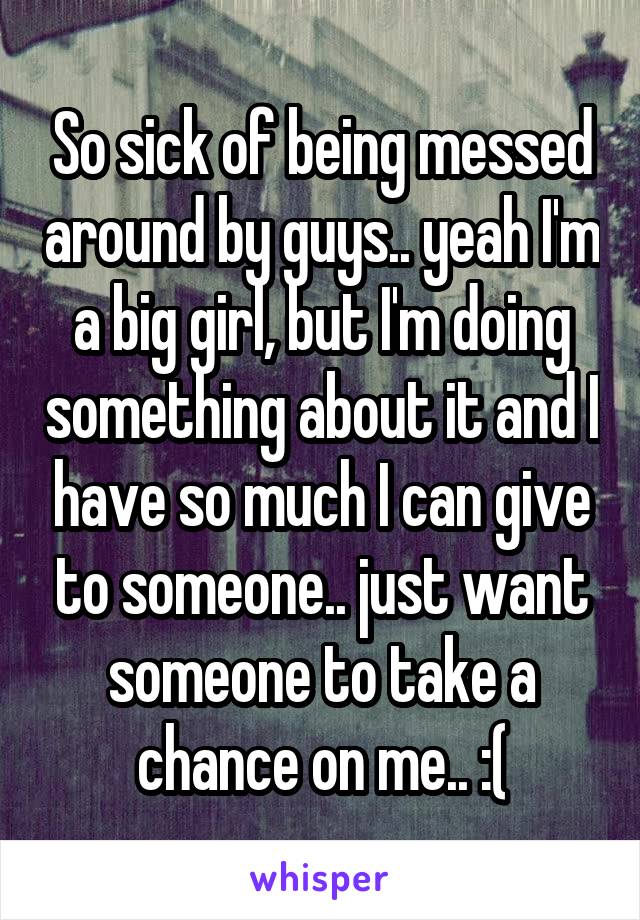 So sick of being messed around by guys.. yeah I'm a big girl, but I'm doing something about it and I have so much I can give to someone.. just want someone to take a chance on me.. :(