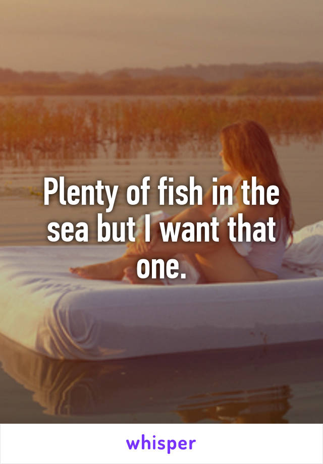 Plenty of fish in the sea but I want that one.