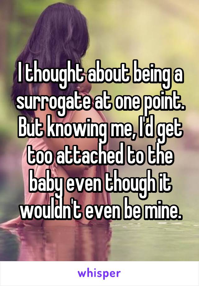 I thought about being a surrogate at one point. But knowing me, I'd get too attached to the baby even though it wouldn't even be mine.