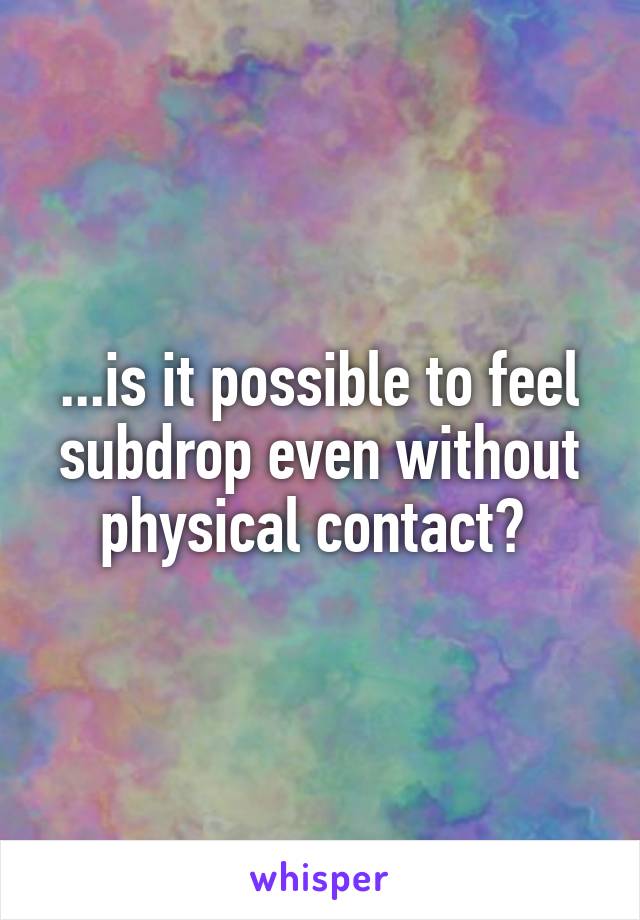 ...is it possible to feel subdrop even without physical contact? 