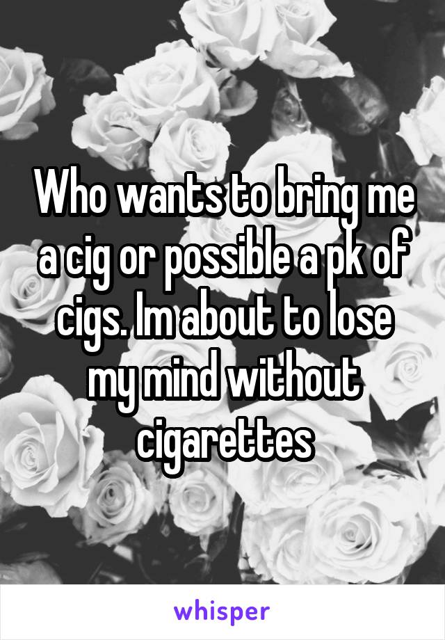 Who wants to bring me a cig or possible a pk of cigs. Im about to lose my mind without cigarettes