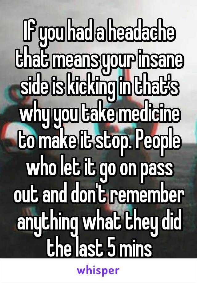 If you had a headache that means your insane side is kicking in that's why you take medicine to make it stop. People who let it go on pass out and don't remember anything what they did the last 5 mins