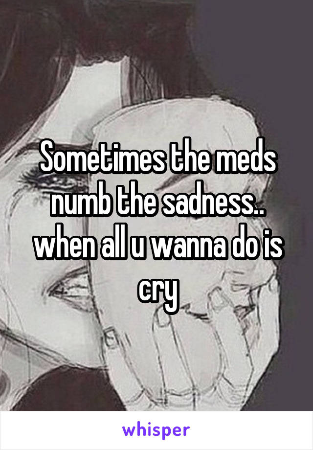 Sometimes the meds numb the sadness.. when all u wanna do is cry