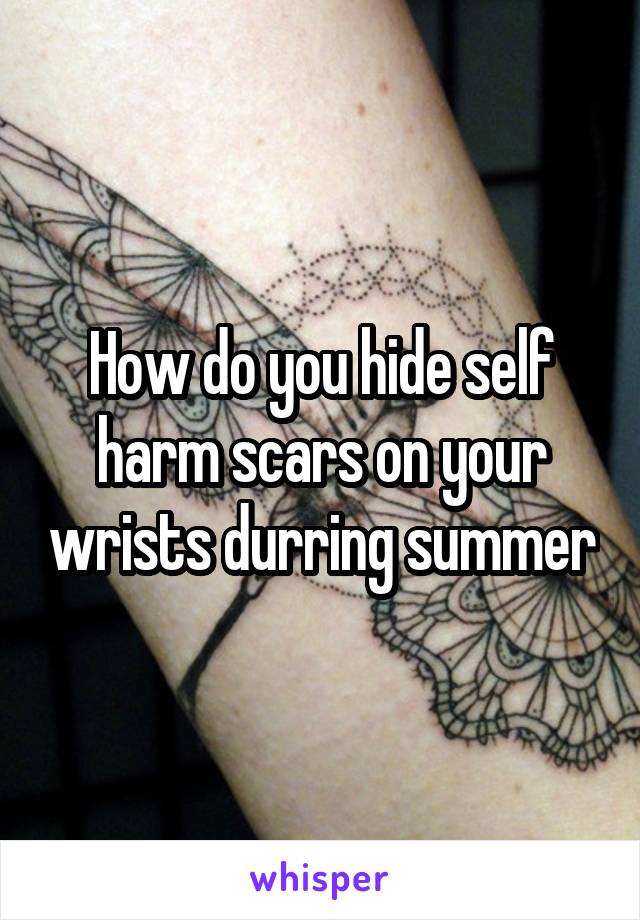 How do you hide self harm scars on your wrists durring summer