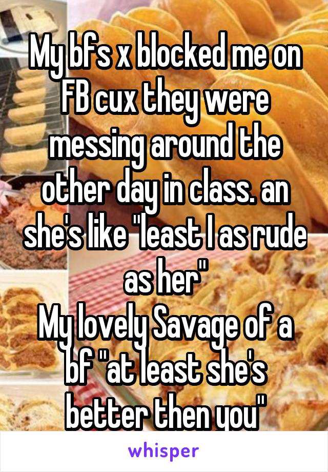 My bfs x blocked me on FB cux they were messing around the other day in class. an she's like "least I as rude as her"
My lovely Savage of a bf "at least she's better then you"