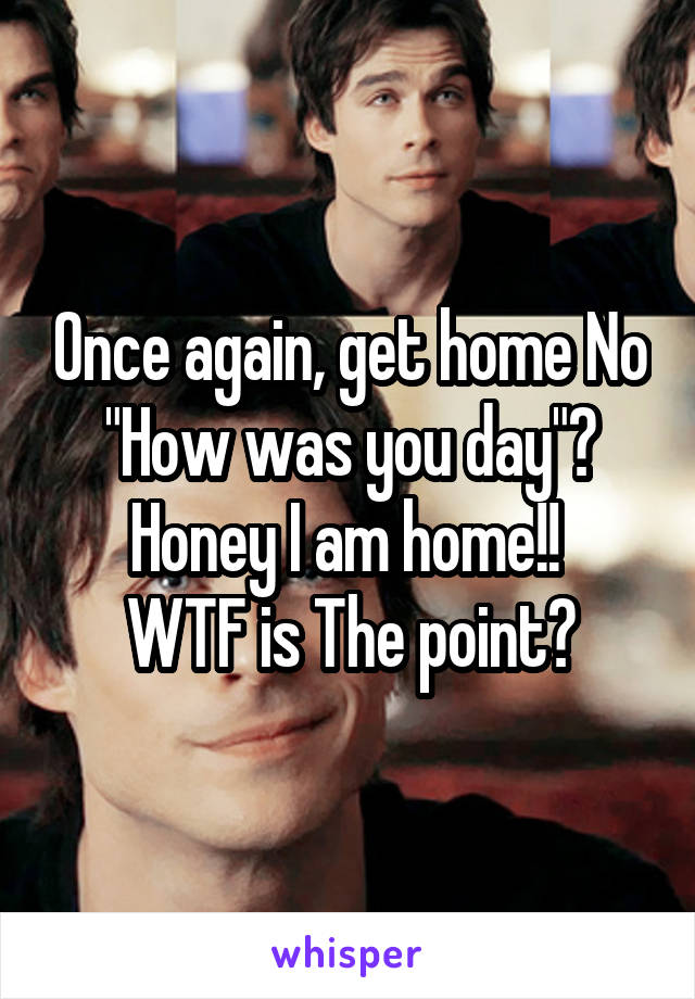 Once again, get home No "How was you day"? Honey I am home!! 
WTF is The point?