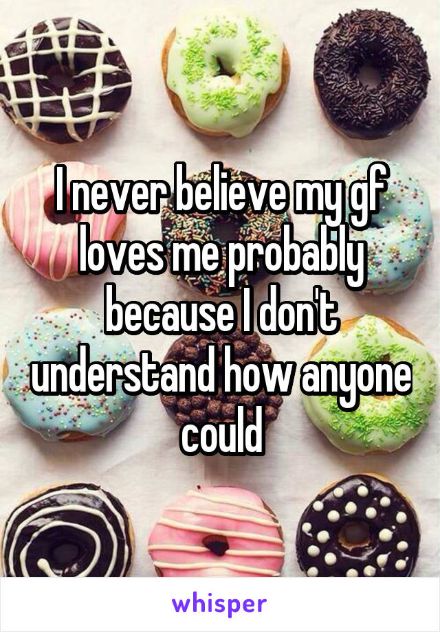 I never believe my gf loves me probably because I don't understand how anyone could