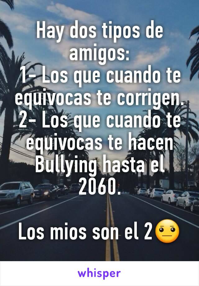 Hay dos tipos de amigos:
1- Los que cuando te equivocas te corrigen.
2- Los que cuando te equivocas te hacen Bullying hasta el 2060.

Los mios son el 2😐
