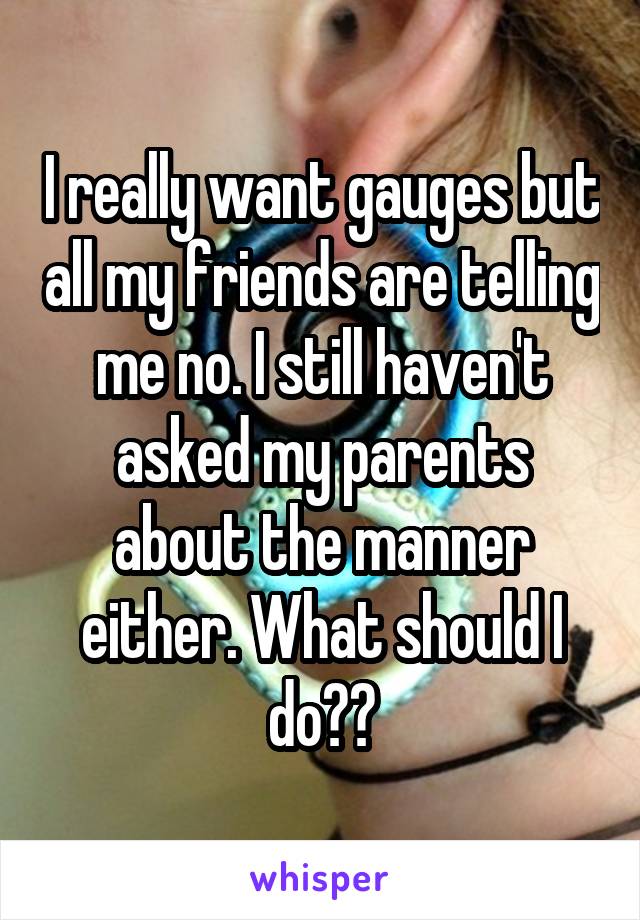 I really want gauges but all my friends are telling me no. I still haven't asked my parents about the manner either. What should I do??