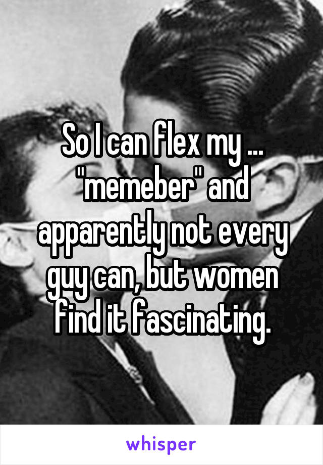 So I can flex my ... "memeber" and apparently not every guy can, but women find it fascinating.