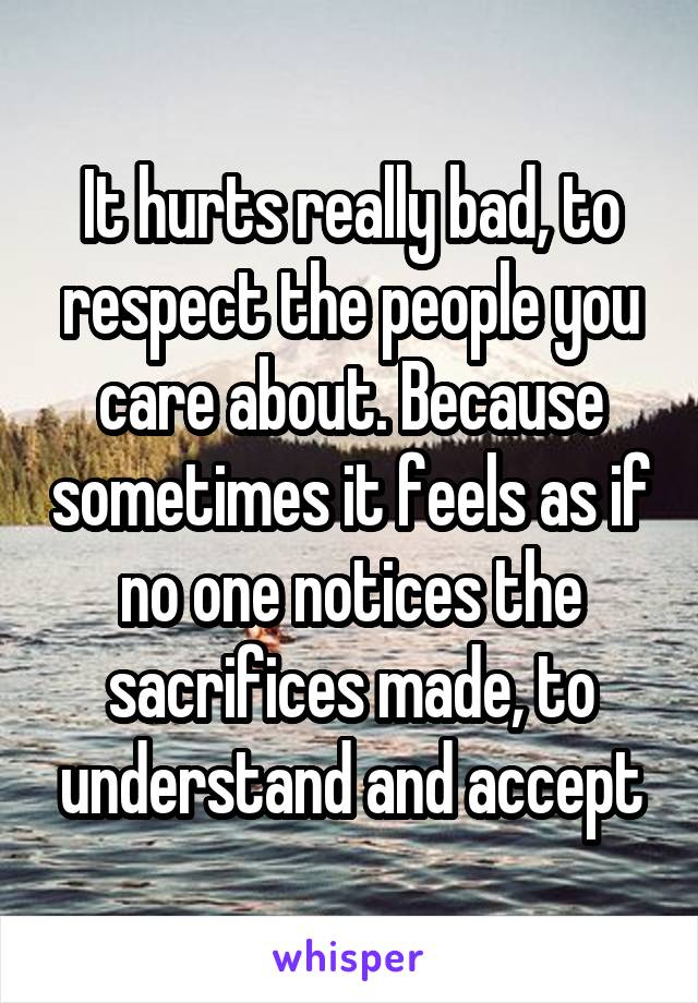 It hurts really bad, to respect the people you care about. Because sometimes it feels as if no one notices the sacrifices made, to understand and accept