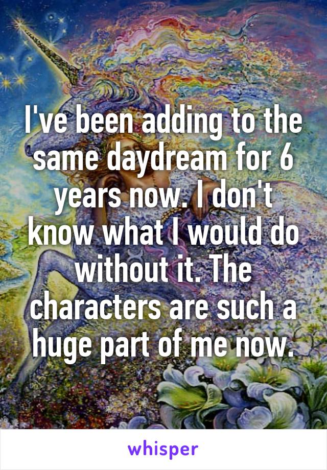 I've been adding to the same daydream for 6 years now. I don't know what I would do without it. The characters are such a huge part of me now.