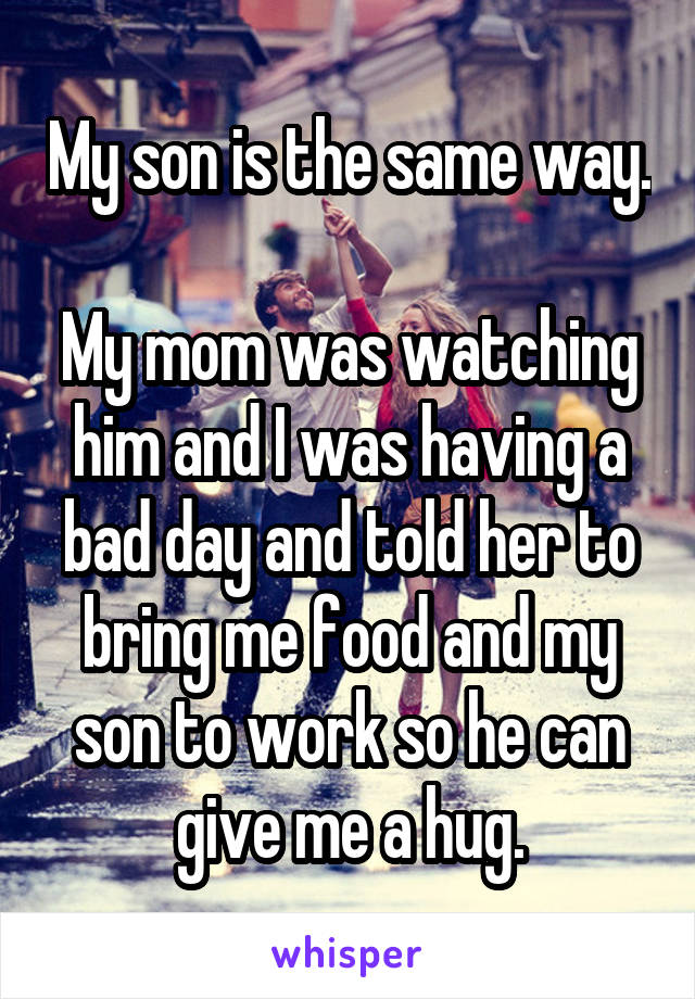 My son is the same way. 
My mom was watching him and I was having a bad day and told her to bring me food and my son to work so he can give me a hug.