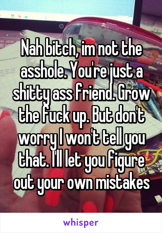 Nah bitch, im not the asshole. You're just a shitty ass friend. Grow the fuck up. But don't worry I won't tell you that. I'll let you figure out your own mistakes