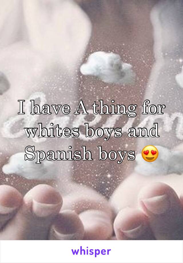 I have A thing for whites boys and Spanish boys 😍