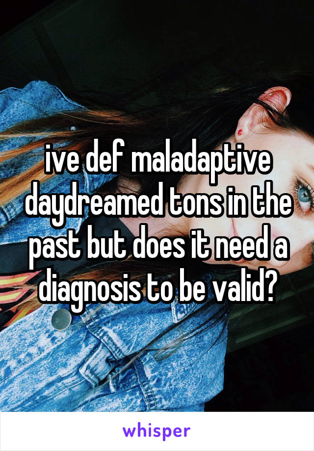 ive def maladaptive daydreamed tons in the past but does it need a diagnosis to be valid?