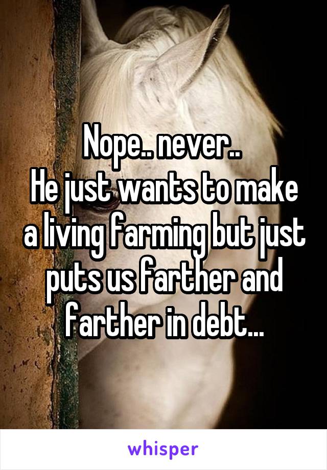 Nope.. never.. 
He just wants to make a living farming but just puts us farther and farther in debt...