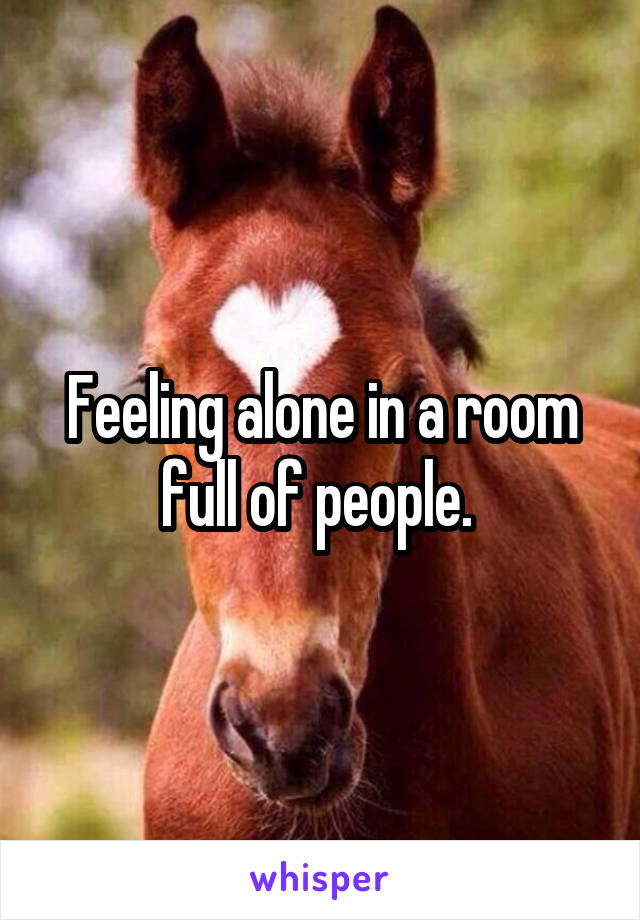 Feeling alone in a room full of people. 