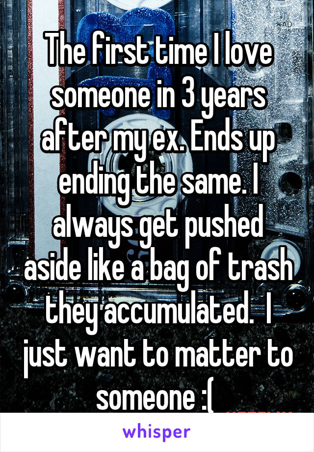 The first time I love someone in 3 years after my ex. Ends up ending the same. I always get pushed aside like a bag of trash they accumulated.  I just want to matter to someone :( 