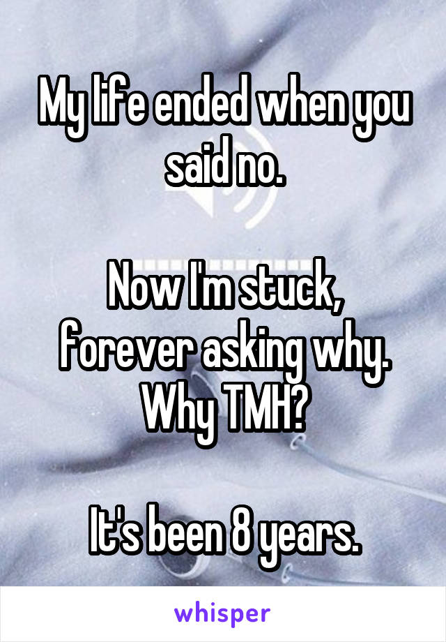 My life ended when you said no.

Now I'm stuck, forever asking why. Why TMH?

It's been 8 years.