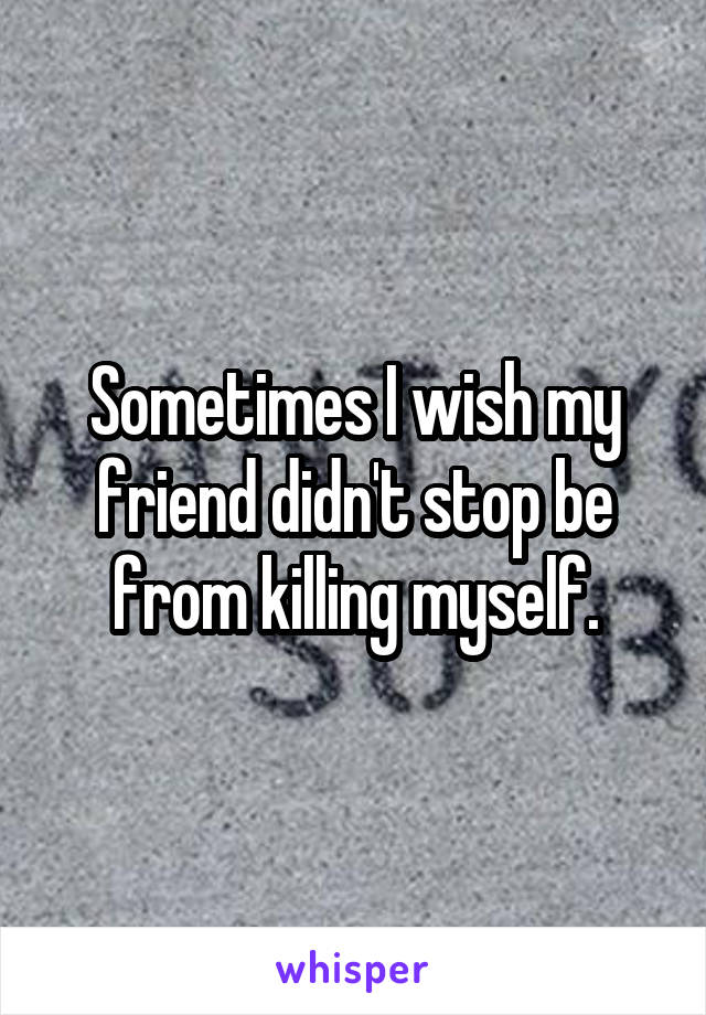 Sometimes I wish my friend didn't stop be from killing myself.