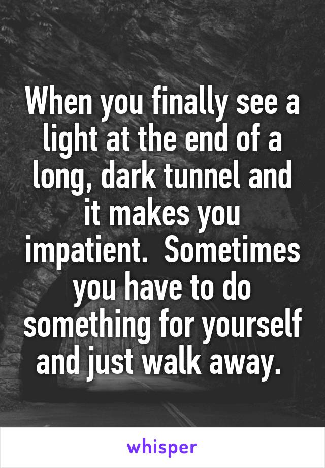 When you finally see a light at the end of a long, dark tunnel and it makes you impatient.  Sometimes you have to do something for yourself and just walk away. 