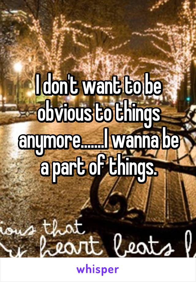 I don't want to be obvious to things anymore.......I wanna be a part of things.
