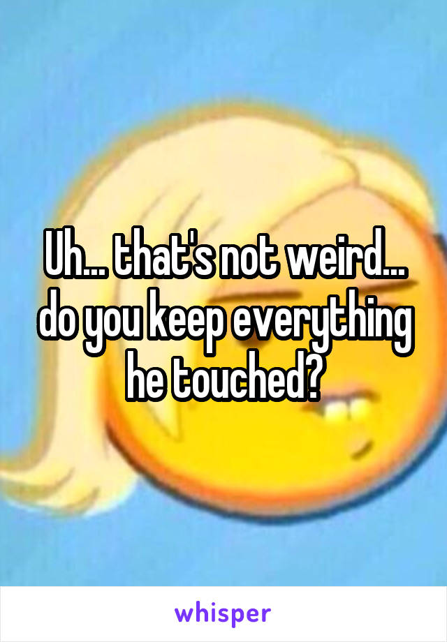 Uh... that's not weird... do you keep everything he touched?