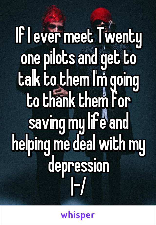 If I ever meet Twenty one pilots and get to talk to them I'm going to thank them for saving my life and helping me deal with my depression
|-/