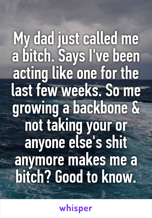 My dad just called me a bitch. Says I've been acting like one for the last few weeks. So me growing a backbone & not taking your or anyone else's shit anymore makes me a bitch? Good to know.