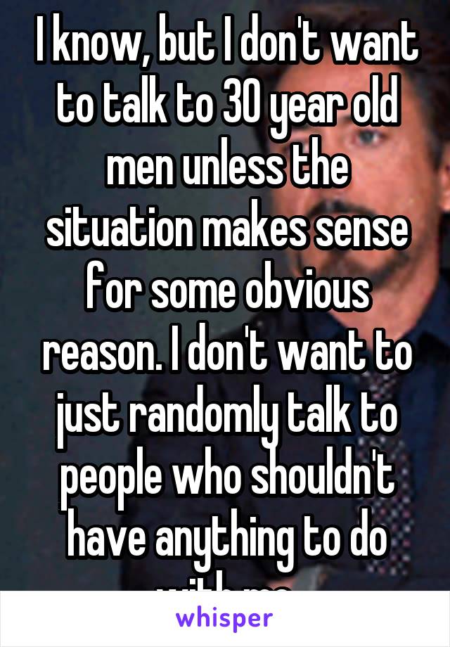 I know, but I don't want to talk to 30 year old men unless the situation makes sense for some obvious reason. I don't want to just randomly talk to people who shouldn't have anything to do with me.