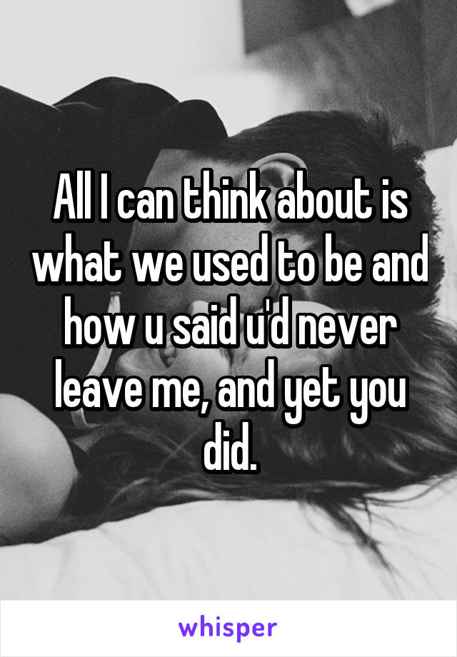 All I can think about is what we used to be and how u said u'd never leave me, and yet you did.