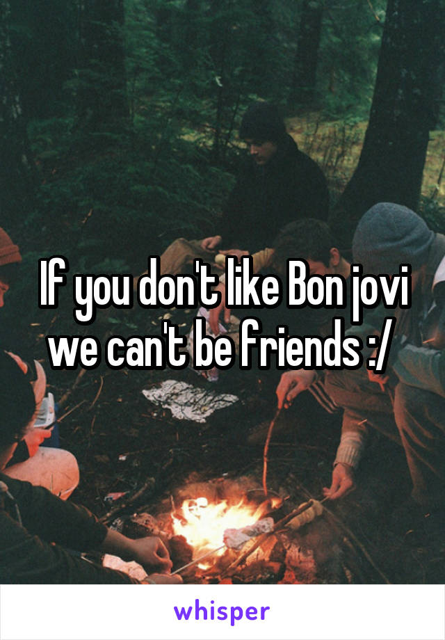 If you don't like Bon jovi we can't be friends :/ 