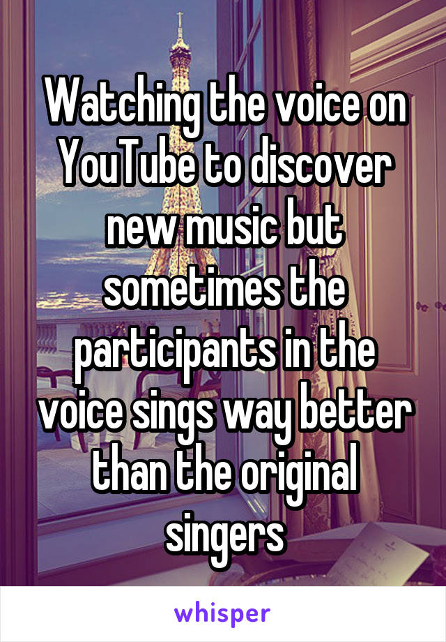 Watching the voice on YouTube to discover new music but sometimes the participants in the voice sings way better than the original singers