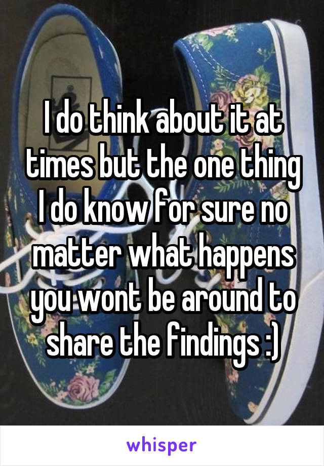 I do think about it at times but the one thing I do know for sure no matter what happens you wont be around to share the findings :)