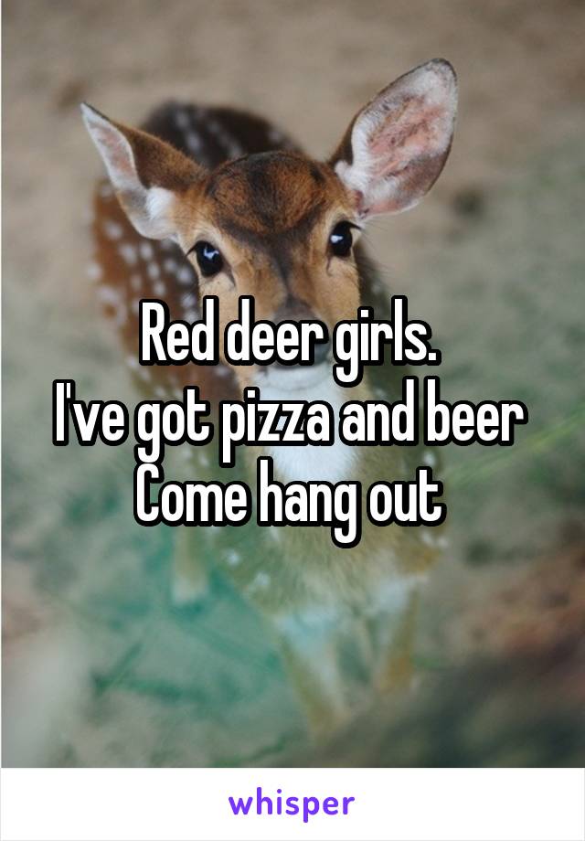 Red deer girls. 
I've got pizza and beer 
Come hang out 