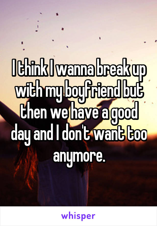 I think I wanna break up with my boyfriend but then we have a good day and I don't want too anymore.