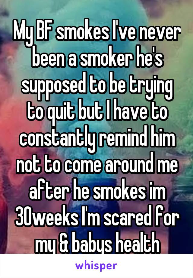 My BF smokes I've never been a smoker he's supposed to be trying to quit but I have to constantly remind him not to come around me after he smokes im 30weeks I'm scared for my & babys health