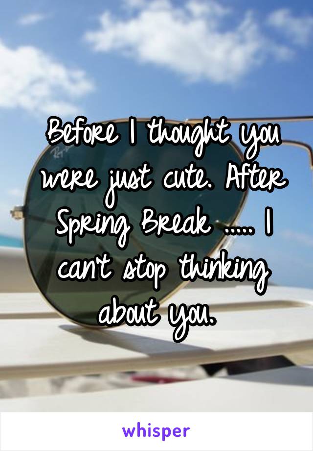 Before I thought you were just cute. After Spring Break ..... I can't stop thinking about you. 