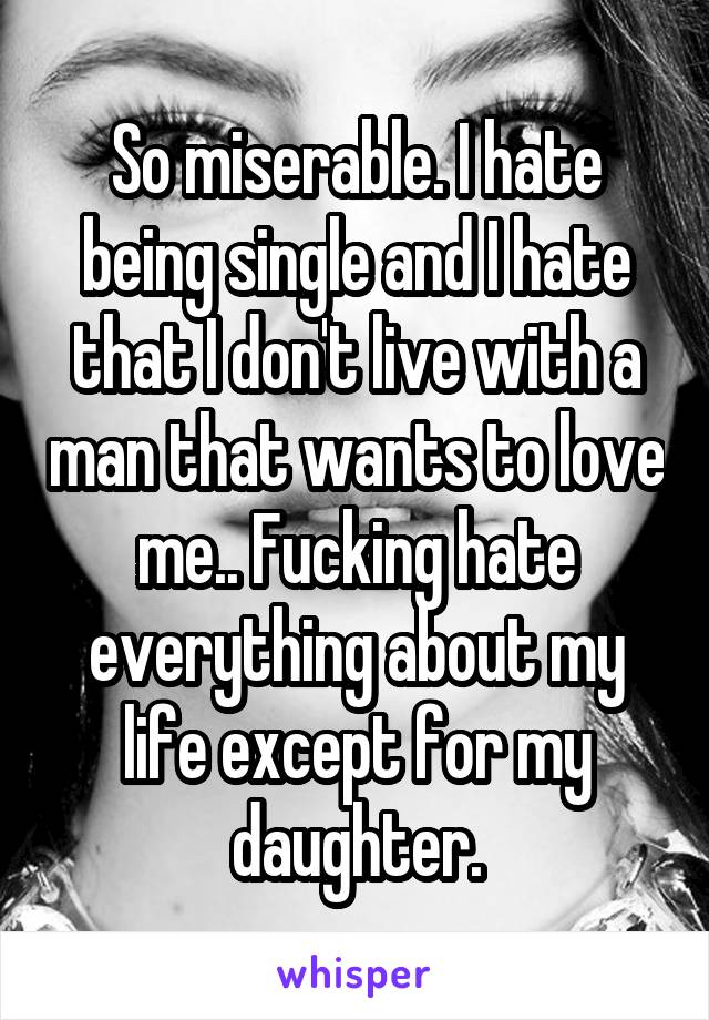 So miserable. I hate being single and I hate that I don't live with a man that wants to love me.. Fucking hate everything about my life except for my daughter.