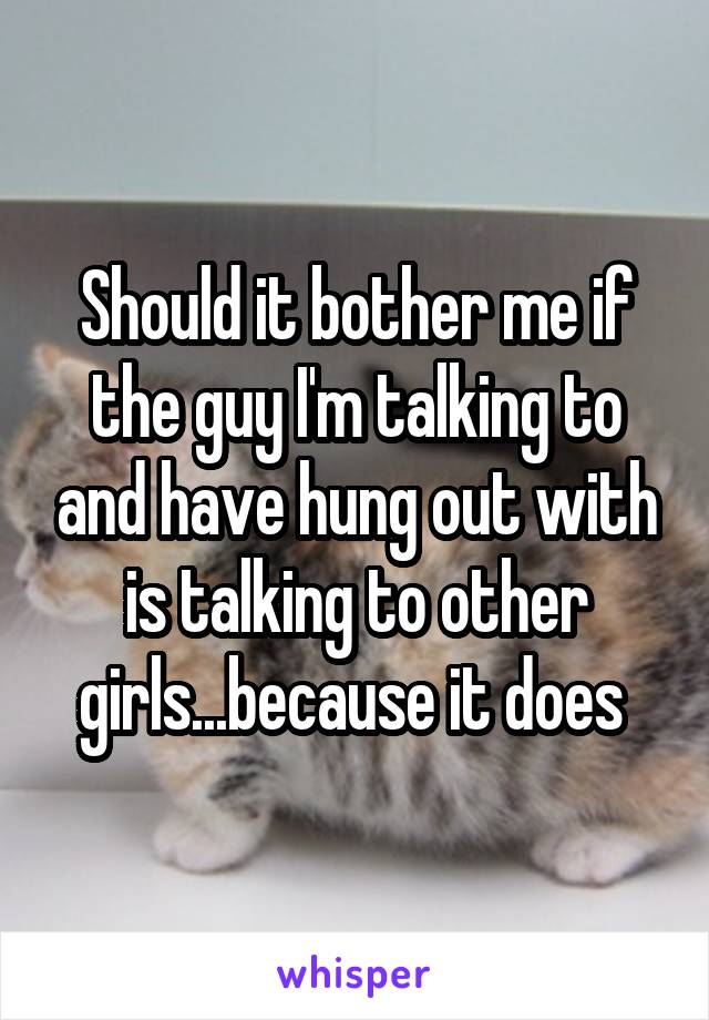 Should it bother me if the guy I'm talking to and have hung out with is talking to other girls...because it does 