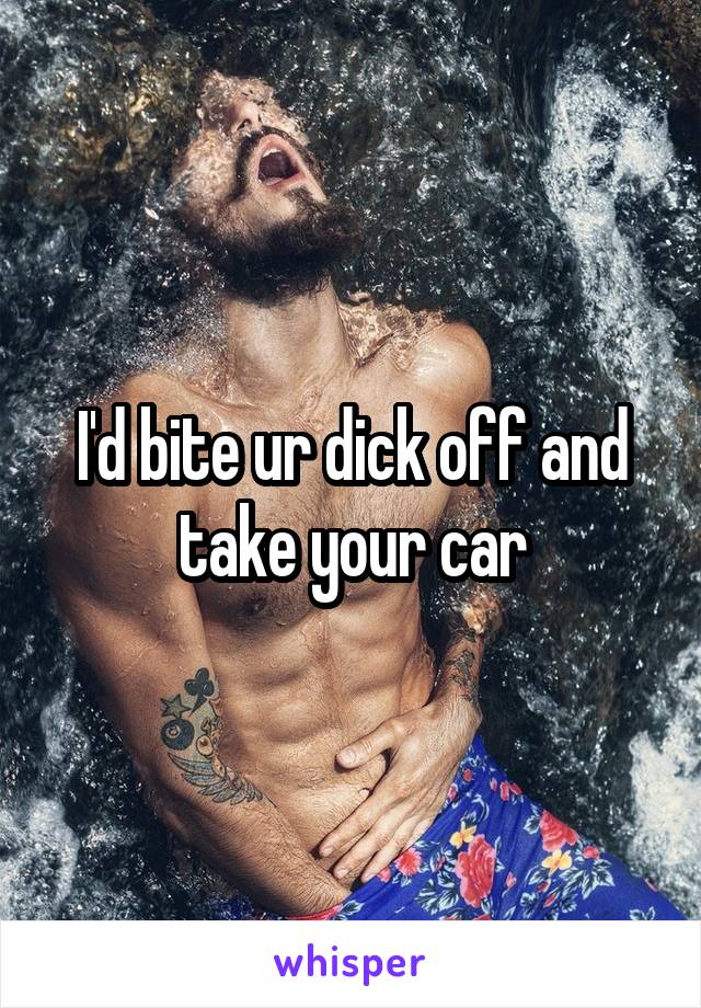 I'd bite ur dick off and take your car