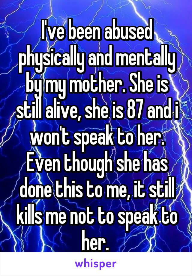 I've been abused physically and mentally by my mother. She is still alive, she is 87 and i won't speak to her. Even though she has done this to me, it still kills me not to speak to her. 