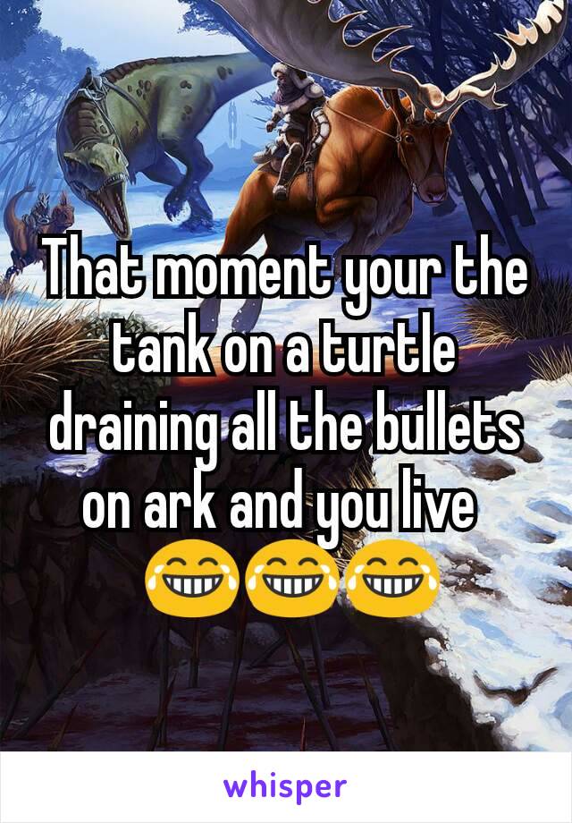 That moment your the tank on a turtle draining all the bullets on ark and you live 
 😂😂😂