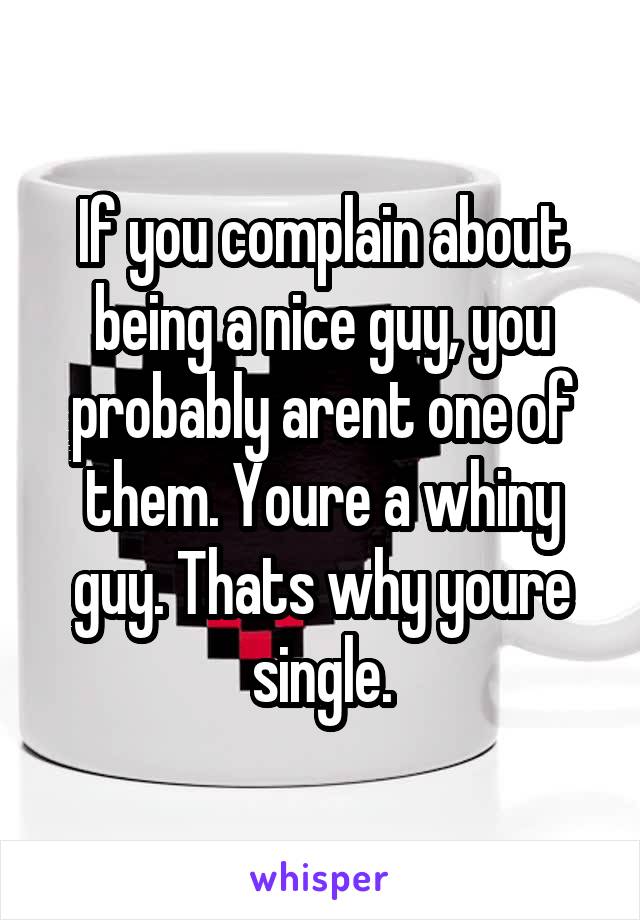 If you complain about being a nice guy, you probably arent one of them. Youre a whiny guy. Thats why youre single.