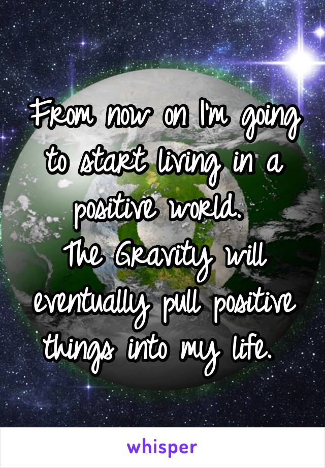 From now on I'm going to start living in a positive world. 
The Gravity will eventually pull positive things into my life. 