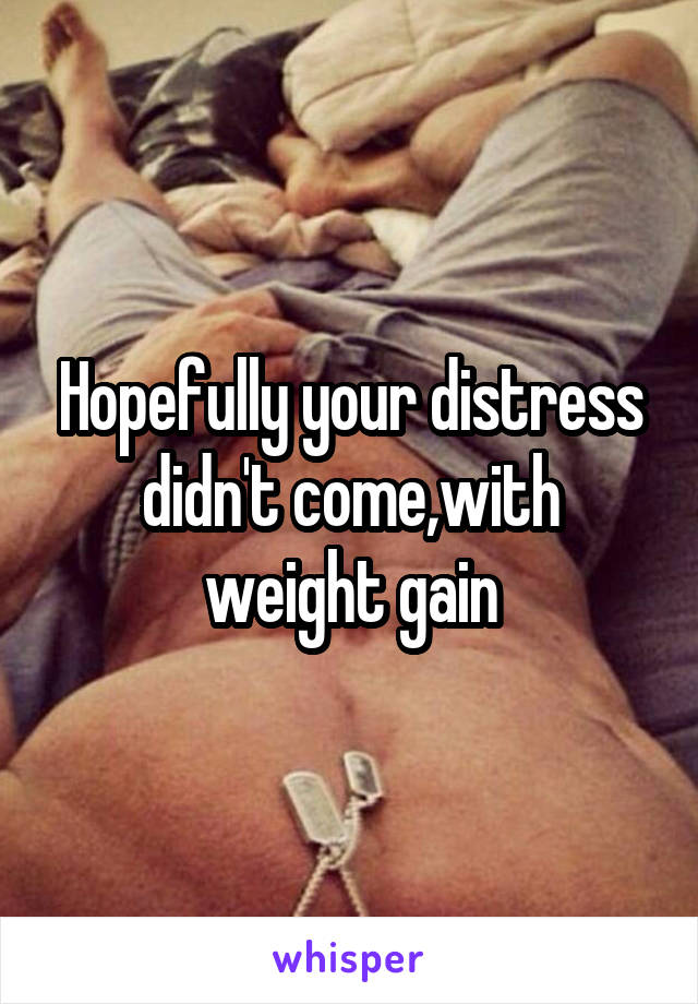 Hopefully your distress didn't come,with weight gain