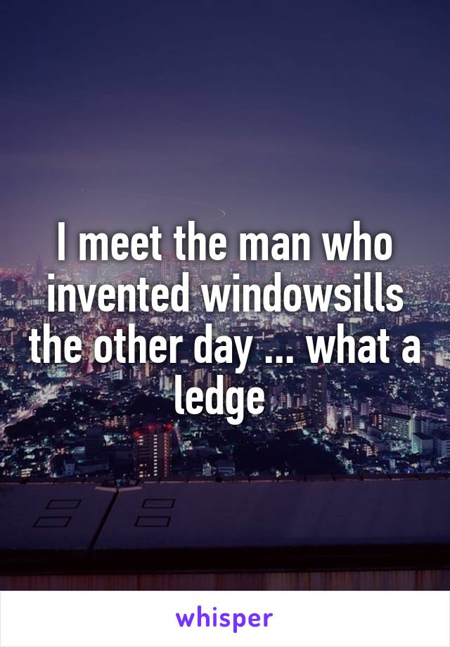 I meet the man who invented windowsills the other day ... what a ledge 