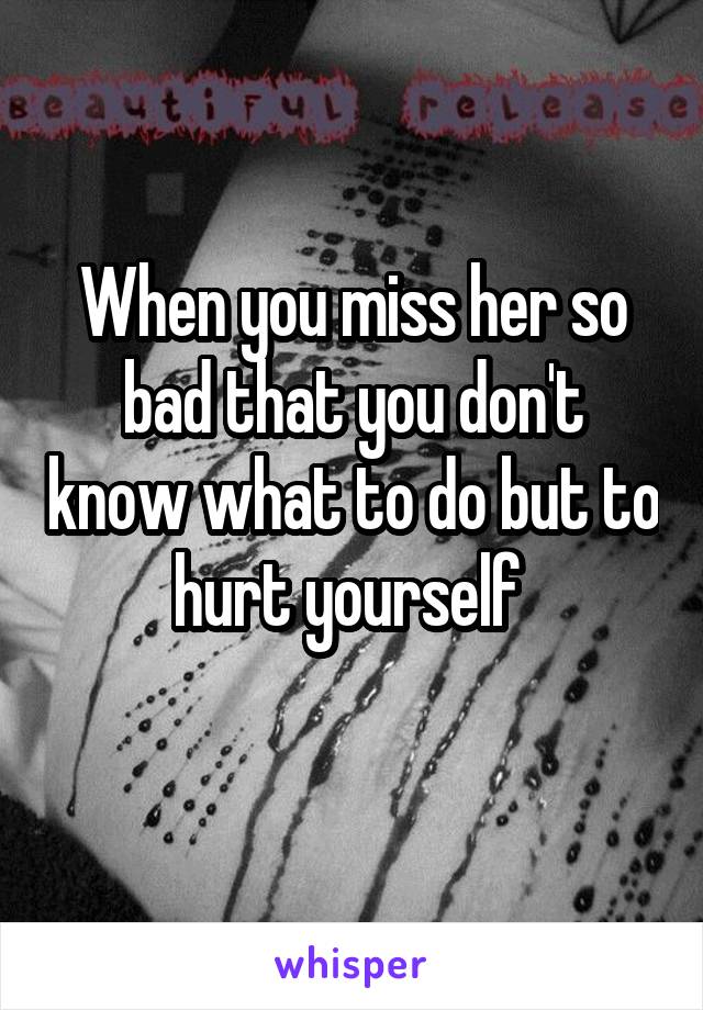 When you miss her so bad that you don't know what to do but to hurt yourself 
